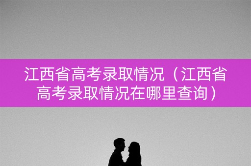 江西省高考录取情况（江西省高考录取情况在哪里查询）