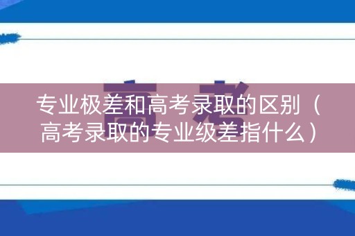 专业极差和高考录取的区别（高考录取的专业级差指什么）