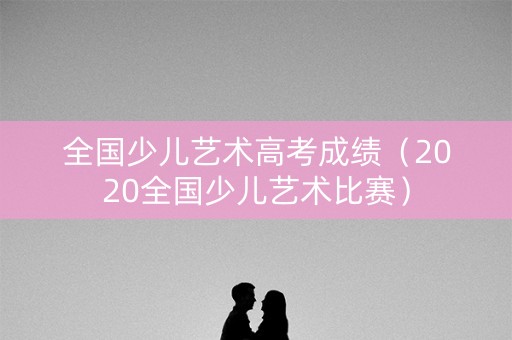 全国少儿艺术高考成绩（2020全国少儿艺术比赛）