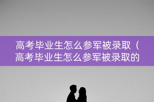 高考毕业生怎么参军被录取（高考毕业生怎么参军被录取的）