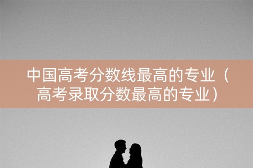 中国高考分数线最高的专业（高考录取分数最高的专业）