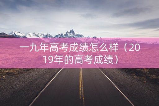 一九年高考成绩怎么样（2019年的高考成绩）