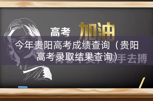 今年贵阳高考成绩查询（贵阳高考录取结果查询）