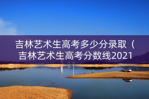 吉林艺术生高考多少分录取（吉林艺术生高考分数线2021）