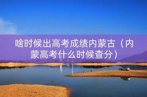 啥时候出高考成绩内蒙古（内蒙高考什么时候查分）