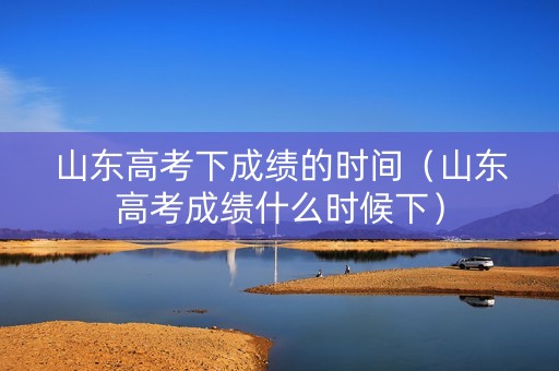 山东高考下成绩的时间（山东高考成绩什么时候下）
