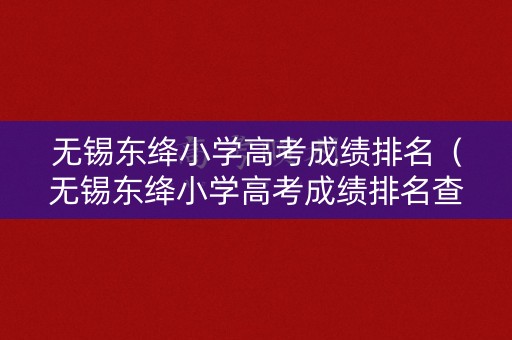 无锡东绛小学高考成绩排名（无锡东绛小学高考成绩排名查询）