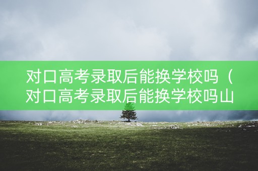 对口高考录取后能换学校吗（对口高考录取后能换学校吗山东）