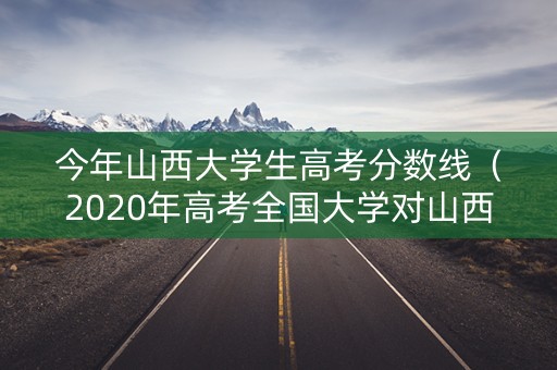 今年山西大学生高考分数线（2020年高考全国大学对山西的录取分数线）