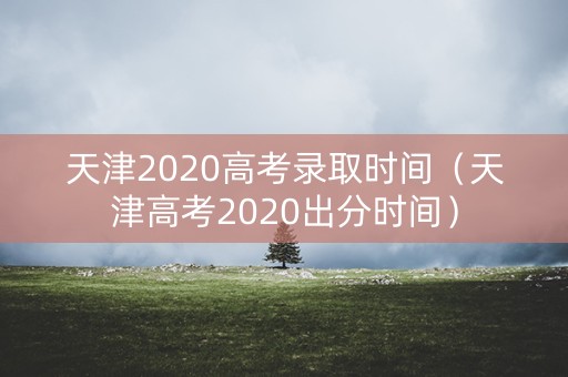 天津2020高考录取时间（天津高考2020出分时间）
