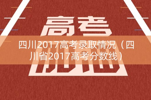 四川2017高考录取情况（四川省2017高考分数线）