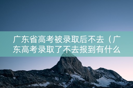 广东省高考被录取后不去（广东高考录取了不去报到有什么后果）