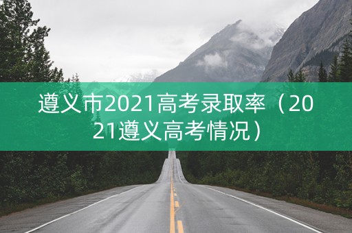 遵义市2021高考录取率（2021遵义高考情况）