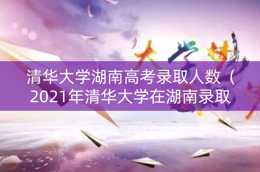 清华大学湖南高考录取人数（2021年清华大学在湖南录取多少人）