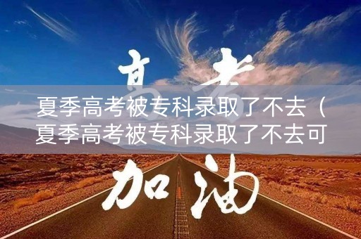 夏季高考被专科录取了不去（夏季高考被专科录取了不去可以吗）
