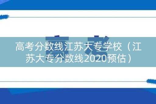 高考分数线江苏大专学校（江苏大专分数线2020预估）