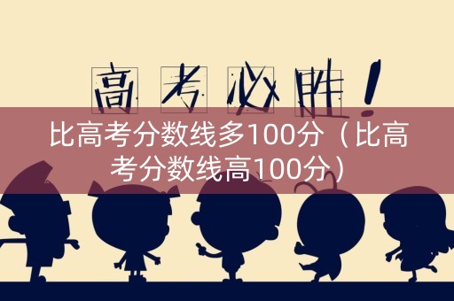 比高考分数线多100分（比高考分数线高100分）