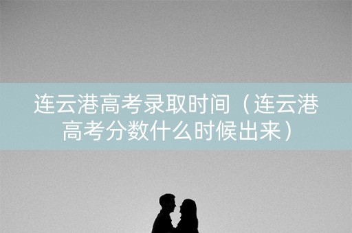 连云港高考录取时间（连云港高考分数什么时候出来）