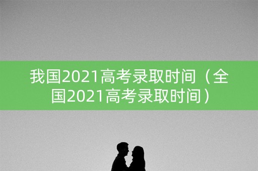 我国2021高考录取时间（全国2021高考录取时间）