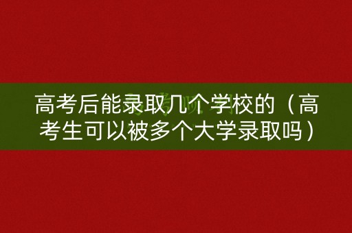高考后能录取几个学校的（高考生可以被多个大学录取吗）