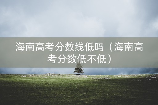 海南高考分数线低吗（海南高考分数低不低）