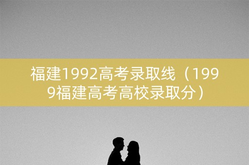 福建1992高考录取线（1999福建高考高校录取分）