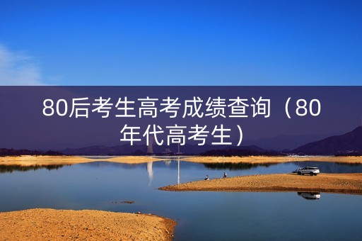 80后考生高考成绩查询（80年代高考生）