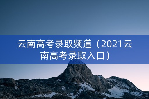 云南高考录取频道（2021云南高考录取入口）