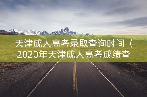 天津成人高考录取查询时间（2020年天津成人高考成绩查询）