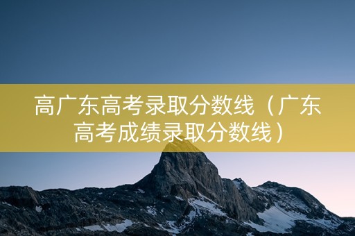 高广东高考录取分数线（广东高考成绩录取分数线）