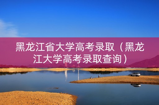 黑龙江省大学高考录取（黑龙江大学高考录取查询）