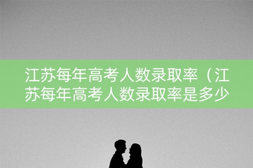 江苏每年高考人数录取率（江苏每年高考人数录取率是多少）