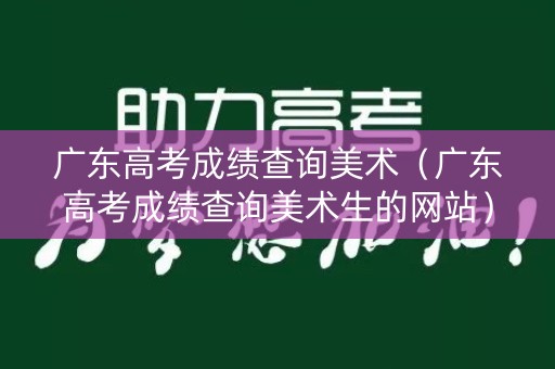 广东高考成绩查询美术（广东高考成绩查询美术生的网站）