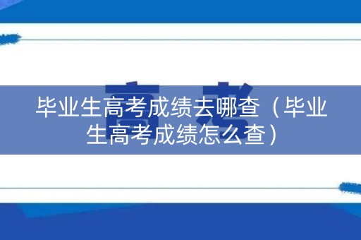 毕业生高考成绩去哪查（毕业生高考成绩怎么查）