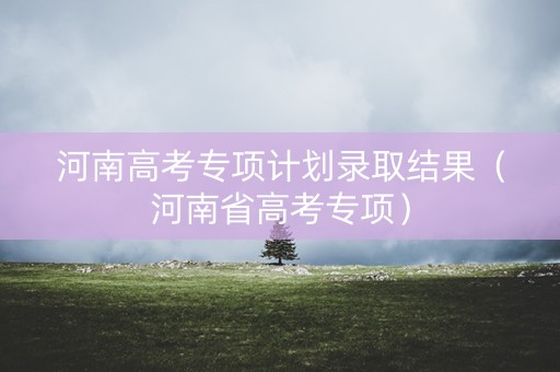 河南高考专项计划录取结果（河南省高考专项）