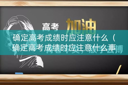 确定高考成绩时应注意什么（确定高考成绩时应注意什么事项）