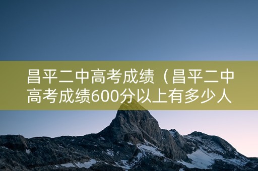 昌平二中高考成绩（昌平二中高考成绩600分以上有多少人）