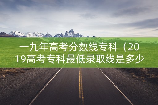 一九年高考分数线专科（2019高考专科最低录取线是多少分）