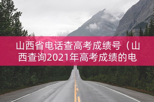 山西省电话查高考成绩号（山西查询2021年高考成绩的电话）