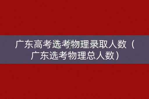 广东高考选考物理录取人数（广东选考物理总人数）
