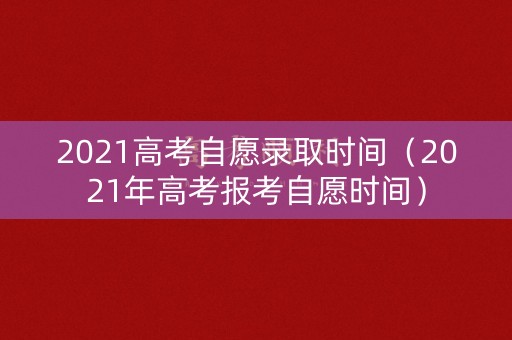 2021高考自愿录取时间（2021年高考报考自愿时间）