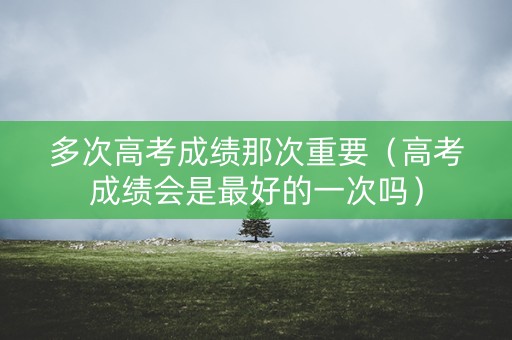 多次高考成绩那次重要（高考成绩会是最好的一次吗）