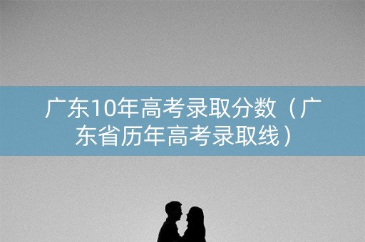 广东10年高考录取分数（广东省历年高考录取线）
