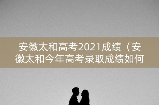 安徽太和高考2021成绩（安徽太和今年高考录取成绩如何）