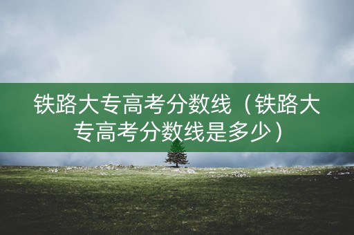 铁路大专高考分数线(铁路大专高考分数线是多少) 铁路大专高考分数线(铁路大专高考分数线是多少)