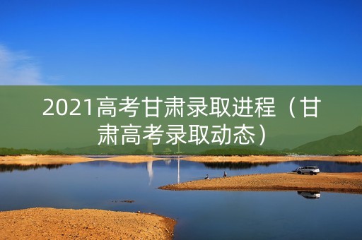 2021高考甘肃录取进程（甘肃高考录取动态）