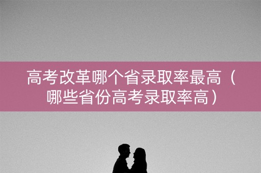 高考改革哪个省录取率最高（哪些省份高考录取率高）