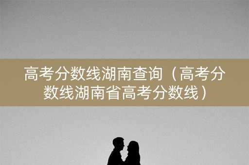 高考分数线湖南查询（高考分数线湖南省高考分数线）