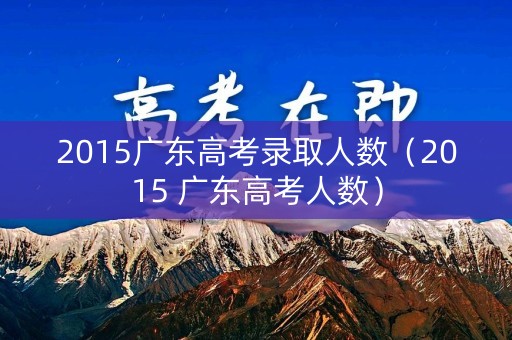 2015广东高考录取人数(2015 广东高考人数) 2015广东高考录取人数(2015 广东高考人数)
