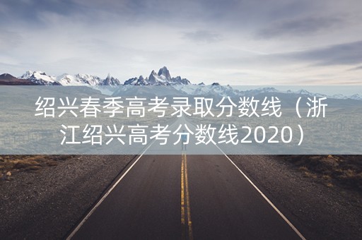 绍兴春季高考录取分数线（浙江绍兴高考分数线2020）